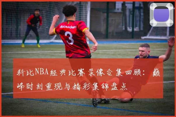 科比NBA经典比赛录像合集回顾：巅峰时刻重现与精彩集锦盘点