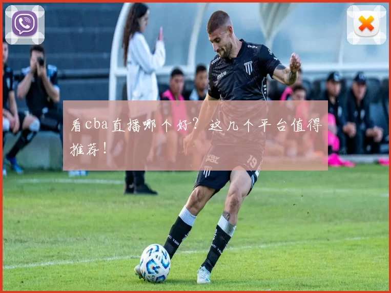 看cba直播哪个好？这几个平台值得推荐！