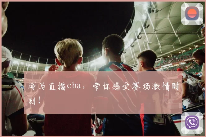 海马直播cba，带你感受赛场激情时刻！