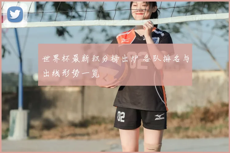 世界杯最新积分榜出炉 各队排名与出线形势一览