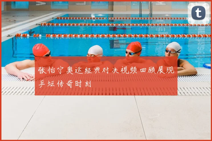 张怡宁奥运经典对决视频回顾展现乒坛传奇时刻