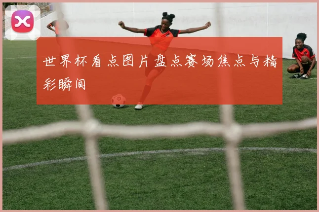 世界杯看点图片盘点赛场焦点与精彩瞬间