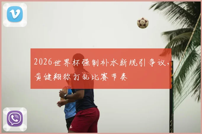 2026世界杯强制补水新规引争议,黄健翔称打乱比赛节奏